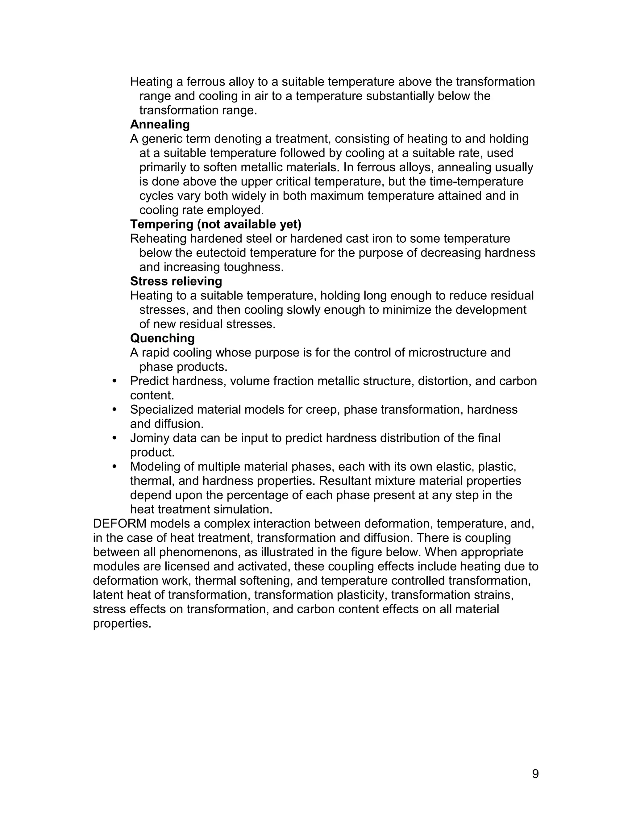 Heating a ferrous alloy to a suitable temperature above the transformation
          range and cooling in air to a temperature substantially below the
          transformation range.
        Annealing
        A generic term denoting a treatment, consisting of heating to and holding
          at a suitable temperature followed by cooling at a suitable rate, used
          primarily to soften metallic materials. In ferrous alloys, annealing usually
          is done above the upper critical temperature, but the time-temperature
          cycles vary both widely in both maximum temperature attained and in
          cooling rate employed.
        Tempering (not available yet)
        Reheating hardened steel or hardened cast iron to some temperature
          below the eutectoid temperature for the purpose of decreasing hardness
          and increasing toughness.
        Stress relieving
        Heating to a suitable temperature, holding long enough to reduce residual
          stresses, and then cooling slowly enough to minimize the development
          of new residual stresses.
        Quenching
        A rapid cooling whose purpose is for the control of microstructure and
          phase products.
     Predict hardness, volume fraction metallic structure, distortion, and carbon
        content.
     Specialized material models for creep, phase transformation, hardness
        and diffusion.
     Jominy data can be input to predict hardness distribution of the final
        product.
     Modeling of multiple material phases, each with its own elastic, plastic,
        thermal, and hardness properties. Resultant mixture material properties
        depend upon the percentage of each phase present at any step in the
        heat treatment simulation.
DEFORM models a complex interaction between deformation, temperature, and,
in the case of heat treatment, transformation and diffusion. There is coupling
between all phenomenons, as illustrated in the figure below. When appropriate
modules are licensed and activated, these coupling effects include heating due to
deformation work, thermal softening, and temperature controlled transformation,
latent heat of transformation, transformation plasticity, transformation strains,
stress effects on transformation, and carbon content effects on all material
properties.




                                                                                    9
 