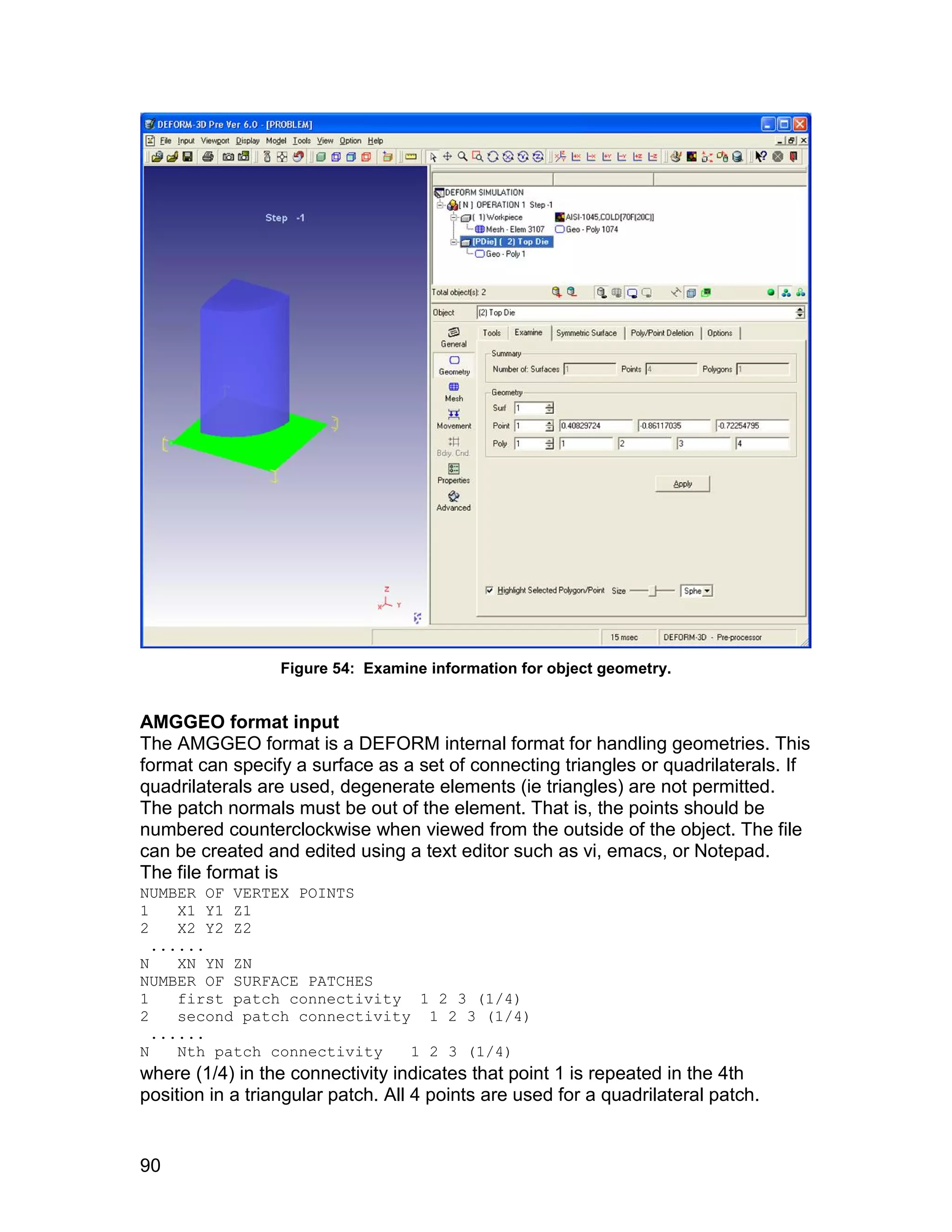Figure 54: Examine information for object geometry.


AMGGEO format input
The AMGGEO format is a DEFORM internal format for handling geometries. This
format can specify a surface as a set of connecting triangles or quadrilaterals. If
quadrilaterals are used, degenerate elements (ie triangles) are not permitted.
The patch normals must be out of the element. That is, the points should be
numbered counterclockwise when viewed from the outside of the object. The file
can be created and edited using a text editor such as vi, emacs, or Notepad.
The file format is
NUMBER OF VERTEX POINTS
1    X1 Y1 Z1
2    X2 Y2 Z2
  ......
N    XN YN ZN
NUMBER OF SURFACE PATCHES
1    first patch connectivity 1 2 3 (1/4)
2    second patch connectivity 1 2 3 (1/4)
  ......
N    Nth patch connectivity   1 2 3 (1/4)
where (1/4) in the connectivity indicates that point 1 is repeated in the 4th
position in a triangular patch. All 4 points are used for a quadrilateral patch.


90
 