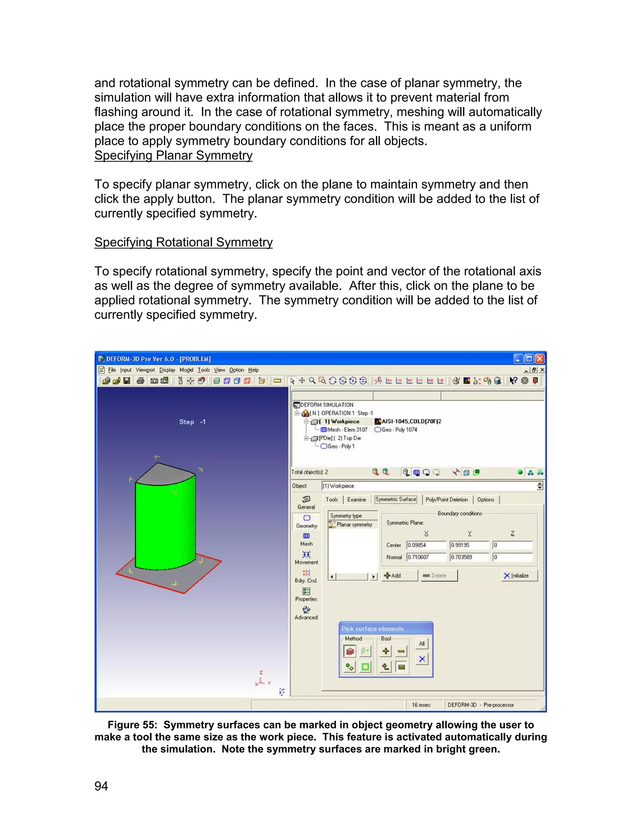 and rotational symmetry can be defined. In the case of planar symmetry, the
simulation will have extra information that allows it to prevent material from
flashing around it. In the case of rotational symmetry, meshing will automatically
place the proper boundary conditions on the faces. This is meant as a uniform
place to apply symmetry boundary conditions for all objects.
Specifying Planar Symmetry

To specify planar symmetry, click on the plane to maintain symmetry and then
click the apply button. The planar symmetry condition will be added to the list of
currently specified symmetry.

Specifying Rotational Symmetry

To specify rotational symmetry, specify the point and vector of the rotational axis
as well as the degree of symmetry available. After this, click on the plane to be
applied rotational symmetry. The symmetry condition will be added to the list of
currently specified symmetry.




  Figure 55: Symmetry surfaces can be marked in object geometry allowing the user to
make a tool the same size as the work piece. This feature is activated automatically during
         the simulation. Note the symmetry surfaces are marked in bright green.


94
 