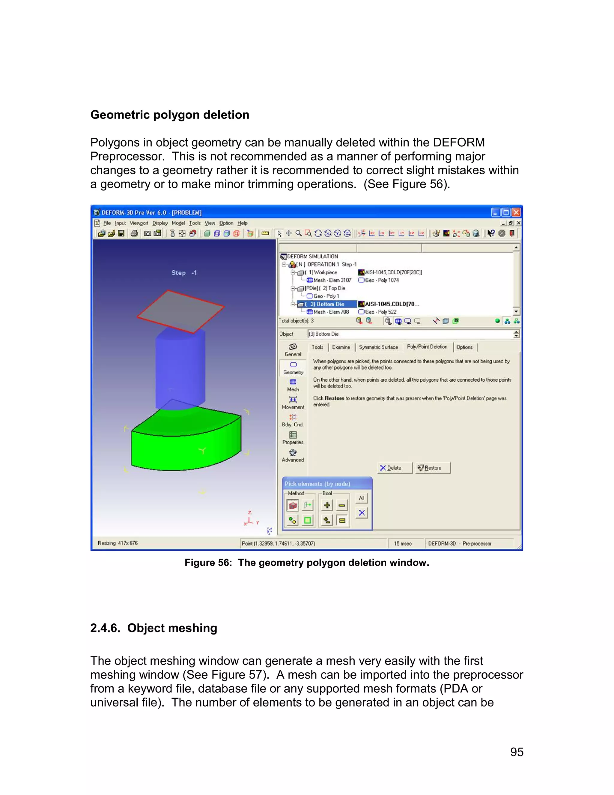 Geometric polygon deletion

Polygons in object geometry can be manually deleted within the DEFORM
Preprocessor. This is not recommended as a manner of performing major
changes to a geometry rather it is recommended to correct slight mistakes within
a geometry or to make minor trimming operations. (See Figure 56).




                 Figure 56: The geometry polygon deletion window.




2.4.6. Object meshing

The object meshing window can generate a mesh very easily with the first
meshing window (See Figure 57). A mesh can be imported into the preprocessor
from a keyword file, database file or any supported mesh formats (PDA or
universal file). The number of elements to be generated in an object can be



                                                                              95
 