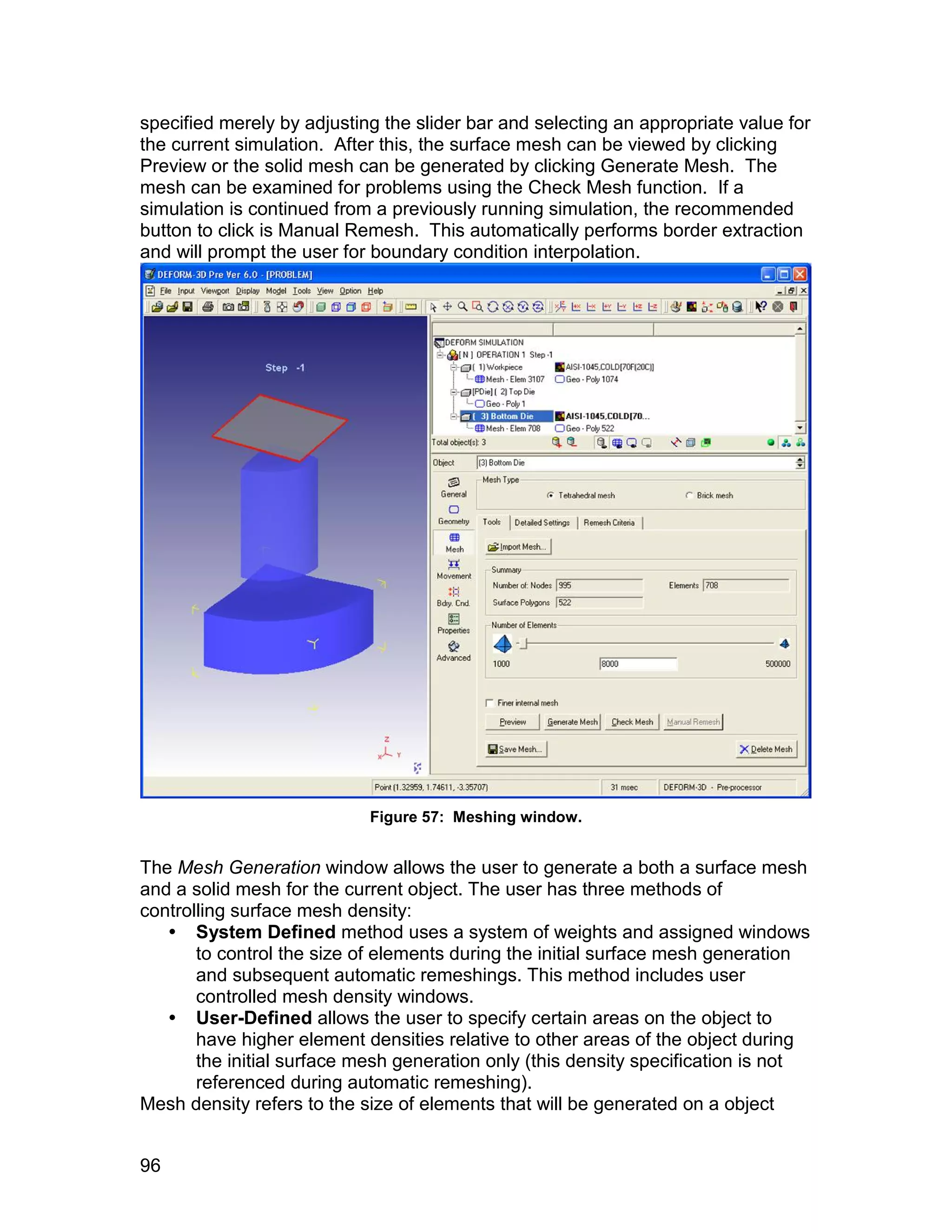 specified merely by adjusting the slider bar and selecting an appropriate value for
the current simulation. After this, the surface mesh can be viewed by clicking
Preview or the solid mesh can be generated by clicking Generate Mesh. The
mesh can be examined for problems using the Check Mesh function. If a
simulation is continued from a previously running simulation, the recommended
button to click is Manual Remesh. This automatically performs border extraction
and will prompt the user for boundary condition interpolation.




                            Figure 57: Meshing window.


The Mesh Generation window allows the user to generate a both a surface mesh
and a solid mesh for the current object. The user has three methods of
controlling surface mesh density:
    System Defined method uses a system of weights and assigned windows
       to control the size of elements during the initial surface mesh generation
       and subsequent automatic remeshings. This method includes user
       controlled mesh density windows.
    User-Defined allows the user to specify certain areas on the object to
       have higher element densities relative to other areas of the object during
       the initial surface mesh generation only (this density specification is not
       referenced during automatic remeshing).
Mesh density refers to the size of elements that will be generated on a object


96
 