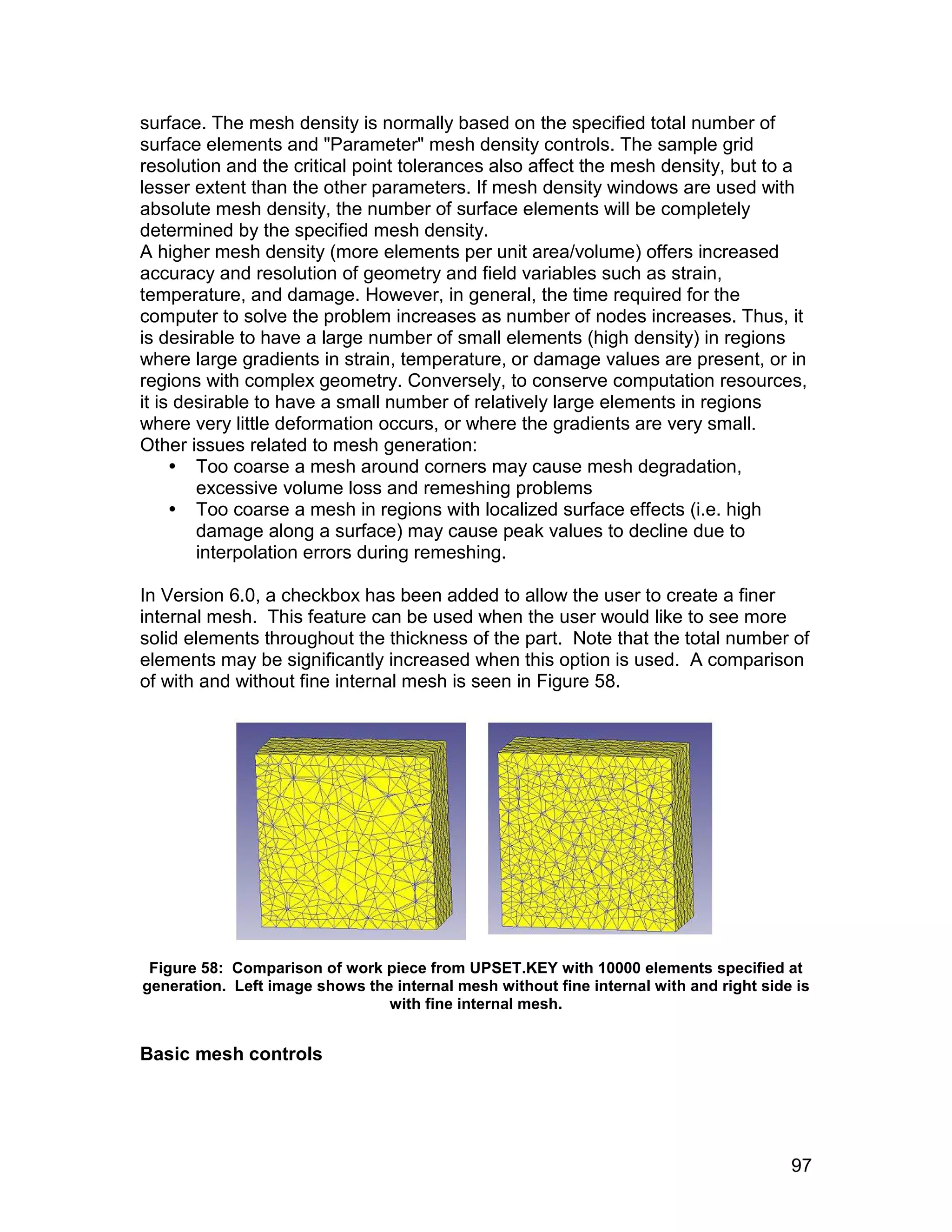 surface. The mesh density is normally based on the specified total number of
surface elements and "Parameter" mesh density controls. The sample grid
resolution and the critical point tolerances also affect the mesh density, but to a
lesser extent than the other parameters. If mesh density windows are used with
absolute mesh density, the number of surface elements will be completely
determined by the specified mesh density.
A higher mesh density (more elements per unit area/volume) offers increased
accuracy and resolution of geometry and field variables such as strain,
temperature, and damage. However, in general, the time required for the
computer to solve the problem increases as number of nodes increases. Thus, it
is desirable to have a large number of small elements (high density) in regions
where large gradients in strain, temperature, or damage values are present, or in
regions with complex geometry. Conversely, to conserve computation resources,
it is desirable to have a small number of relatively large elements in regions
where very little deformation occurs, or where the gradients are very small.
Other issues related to mesh generation:
      Too coarse a mesh around corners may cause mesh degradation,
        excessive volume loss and remeshing problems
      Too coarse a mesh in regions with localized surface effects (i.e. high
        damage along a surface) may cause peak values to decline due to
        interpolation errors during remeshing.

In Version 6.0, a checkbox has been added to allow the user to create a finer
internal mesh. This feature can be used when the user would like to see more
solid elements throughout the thickness of the part. Note that the total number of
elements may be significantly increased when this option is used. A comparison
of with and without fine internal mesh is seen in Figure 58.




 Figure 58: Comparison of work piece from UPSET.KEY with 10000 elements specified at
generation. Left image shows the internal mesh without fine internal with and right side is
                                with fine internal mesh.


Basic mesh controls




                                                                                        97
 