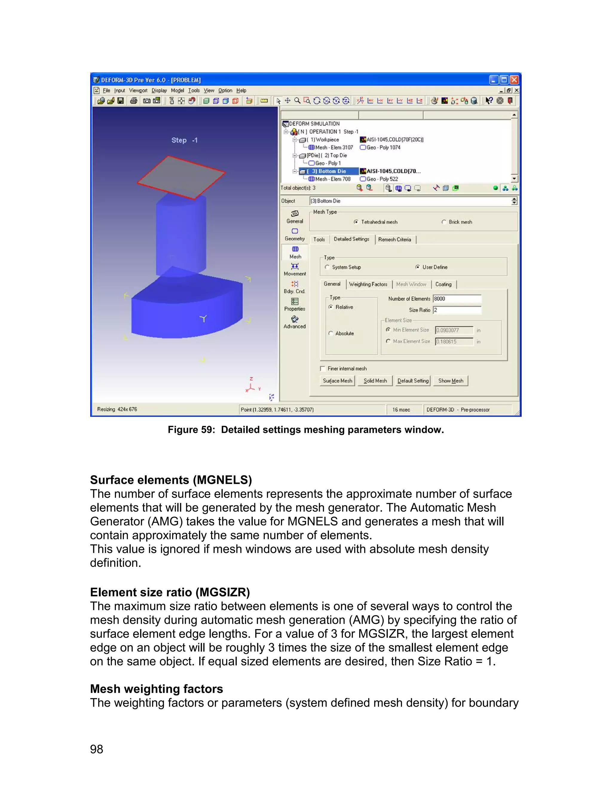 Figure 59: Detailed settings meshing parameters window.




Surface elements (MGNELS)
The number of surface elements represents the approximate number of surface
elements that will be generated by the mesh generator. The Automatic Mesh
Generator (AMG) takes the value for MGNELS and generates a mesh that will
contain approximately the same number of elements.
This value is ignored if mesh windows are used with absolute mesh density
definition.

Element size ratio (MGSIZR)
The maximum size ratio between elements is one of several ways to control the
mesh density during automatic mesh generation (AMG) by specifying the ratio of
surface element edge lengths. For a value of 3 for MGSIZR, the largest element
edge on an object will be roughly 3 times the size of the smallest element edge
on the same object. If equal sized elements are desired, then Size Ratio = 1.

Mesh weighting factors
The weighting factors or parameters (system defined mesh density) for boundary


98
 