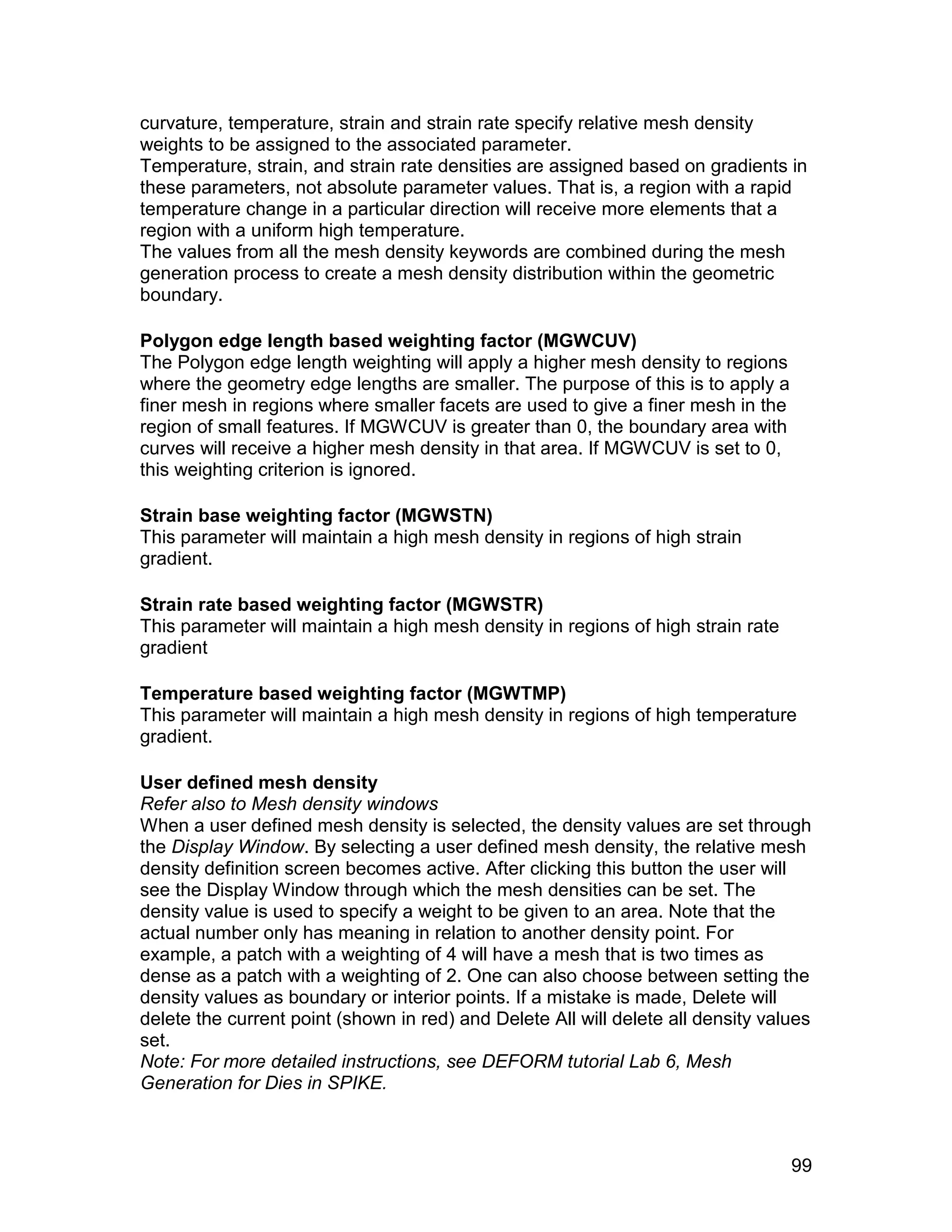 curvature, temperature, strain and strain rate specify relative mesh density
weights to be assigned to the associated parameter.
Temperature, strain, and strain rate densities are assigned based on gradients in
these parameters, not absolute parameter values. That is, a region with a rapid
temperature change in a particular direction will receive more elements that a
region with a uniform high temperature.
The values from all the mesh density keywords are combined during the mesh
generation process to create a mesh density distribution within the geometric
boundary.

Polygon edge length based weighting factor (MGWCUV)
The Polygon edge length weighting will apply a higher mesh density to regions
where the geometry edge lengths are smaller. The purpose of this is to apply a
finer mesh in regions where smaller facets are used to give a finer mesh in the
region of small features. If MGWCUV is greater than 0, the boundary area with
curves will receive a higher mesh density in that area. If MGWCUV is set to 0,
this weighting criterion is ignored.

Strain base weighting factor (MGWSTN)
This parameter will maintain a high mesh density in regions of high strain
gradient.

Strain rate based weighting factor (MGWSTR)
This parameter will maintain a high mesh density in regions of high strain rate
gradient

Temperature based weighting factor (MGWTMP)
This parameter will maintain a high mesh density in regions of high temperature
gradient.

User defined mesh density
Refer also to Mesh density windows
When a user defined mesh density is selected, the density values are set through
the Display Window. By selecting a user defined mesh density, the relative mesh
density definition screen becomes active. After clicking this button the user will
see the Display Window through which the mesh densities can be set. The
density value is used to specify a weight to be given to an area. Note that the
actual number only has meaning in relation to another density point. For
example, a patch with a weighting of 4 will have a mesh that is two times as
dense as a patch with a weighting of 2. One can also choose between setting the
density values as boundary or interior points. If a mistake is made, Delete will
delete the current point (shown in red) and Delete All will delete all density values
set.
Note: For more detailed instructions, see DEFORM tutorial Lab 6, Mesh
Generation for Dies in SPIKE.



                                                                                  99
 