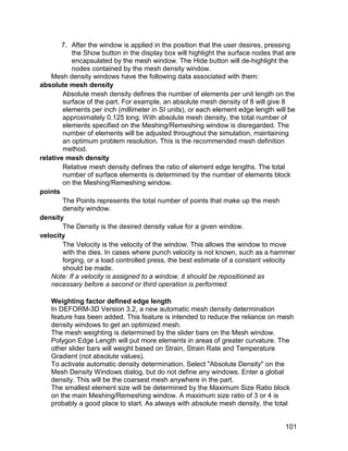 7. After the window is applied in the position that the user desires, pressing
           the Show button in the display box will highlight the surface nodes that are
           encapsulated by the mesh window. The Hide button will de-highlight the
           nodes contained by the mesh density window.
    Mesh density windows have the following data associated with them:
absolute mesh density
        Absolute mesh density defines the number of elements per unit length on the
        surface of the part. For example, an absolute mesh density of 8 will give 8
        elements per inch (millimeter in SI units), or each element edge length will be
        approximately 0.125 long. With absolute mesh density, the total number of
        elements specified on the Meshing/Remeshing window is disregarded. The
        number of elements will be adjusted throughout the simulation, maintaining
        an optimum problem resolution. This is the recommended mesh definition
        method.
relative mesh density
        Relative mesh density defines the ratio of element edge lengths. The total
        number of surface elements is determined by the number of elements block
        on the Meshing/Remeshing window.
points
        The Points represents the total number of points that make up the mesh
        density window.
density
        The Density is the desired density value for a given window.
velocity
        The Velocity is the velocity of the window. This allows the window to move
        with the dies. In cases where punch velocity is not known, such as a hammer
        forging, or a load controlled press, the best estimate of a constant velocity
        should be made.
    Note: If a velocity is assigned to a window, it should be repositioned as
    necessary before a second or third operation is performed.

   Weighting factor defined edge length
   In DEFORM-3D Version 3.2, a new automatic mesh density determination
   feature has been added. This feature is intended to reduce the reliance on mesh
   density windows to get an optimized mesh.
   The mesh weighting is determined by the slider bars on the Mesh window.
   Polygon Edge Length will put more elements in areas of greater curvature. The
   other slider bars will weight based on Strain, Strain Rate and Temperature
   Gradient (not absolute values).
   To activate automatic density determination, Select "Absolute Density" on the
   Mesh Density Windows dialog, but do not define any windows. Enter a global
   density. This will be the coarsest mesh anywhere in the part.
   The smallest element size will be determined by the Maximum Size Ratio block
   on the main Meshing/Remeshing window. A maximum size ratio of 3 or 4 is
   probably a good place to start. As always with absolute mesh density, the total


                                                                                   101
 