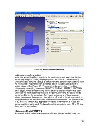 Figure 60: Remeshing criteria window.


Automatic remeshing criteria
Automatic remeshing (Autoremesh) is the most convenient way to handle the
remeshing of objects undergoing large plastic deformation. The Remeshing
Criteria Window contains a group of parameters that control when and how often
the mesh will be regenerated on a meshed object based on assignment of
certain triggers (See Figure 60). There are four keywords that control the
initiation of a remeshing procedure (RMDPTH, RMTIME, RMSTEP, RMSTRK)
for an object. When the remeshing criteria of any of these keywords has been
fulfilled or the mesh becomes unusable (negative Jacobian), the object will be
remeshed. During the simulation, if an object satisfies any of its remeshing
criteria, a new mesh is generated, the solution information from the old mesh is
interpolated onto the new mesh and the simulation continues. Due to the nature
of 3D meshes, a mesh may degrade beyond the point where it is usable if no
remeshing triggers are used. For typical meshes, remeshing every 10 to 30 time
steps may be appropriate.

Interference Depth (RMDPTH)
Remeshing will be triggered when the an element edge of meshed body has



                                                                             103
 