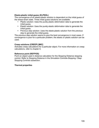 Elasto-plastic initial guess (ELPSOL)
The convergence of an elasto-plastic solution is dependent on the initial guess of
the stress-strain state. Three initial guess solutions are available:
    Plastic solution: Uses the purely plastic deformation data to generate the
       initial guess.
    Elastic solution: Uses the purely elastic deformation data to generate the
       initial guess.
    Previous step solution: Uses the elasto-plastic solution from the previous
       step to generate the initial guess.
The previous step solution seems to give the best convergence in most cases. If
convergence is poor for a particular problem, the elastic or plastic solution can be
used.

Creep solutions (CREEP) [MIC]
Activates creep calculations for a particular object. For more information on creep
calculations, refer to chapter 6.

Reference point (REFPOS)
Point on object used in distance calculation for the Stopping Distance stopping
control. Refer to Stopping Distance in the Simulation Controls-Stopping / Step-
Stopping Controls subsection.

Thermal properties




                                                                                109
 