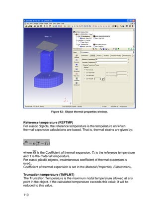 Figure 62: Object thermal properties window.



Reference temperature (REFTMP)
For elastic objects, the reference temperature is the temperature on which
thermal expansion calculations are based. That is, thermal strains are given by:




where      is the Coefficient of thermal expansion, T0 is the reference temperature
and T is the material temperature.
For elasto-plastic objects, instantaneous coefficient of thermal expansion is
used..
Coefficient of thermal expansion is set in the Material Properties, Elastic menu.

Truncation temperature (TMPLMT)
The Truncation Temperature is the maximum nodal temperature allowed at any
point in the object. If the calculated temperature exceeds this value, it will be
reduced to this value.


110
 