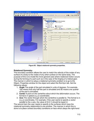 Figure 65: Object rotational symmetry properties.


Rotational Symmetry
This boundary condition allows the user to match the velocity of the nodes of any
surface of a body to the nodes of any other surface on the same body. The
purpose of this is to model the more general case where rotational motion occurs
during the forming of a part such as in the case of the forging of a helical gear.
The manner in which to setup a rotational symmetry problem is to go to the
Object, Properties window for the object and select the Rot-Sym tab. Set the
following values:
    1. Angle The angle of the part simulated in units of degrees. For example,
       180 means that only half the part is simulated and 90 means one quarter
       of the part is simulated.
    2. Center A point on the centerline about which the deformation occurs. The
       format is in global (x,y,z) coordinates.
    3. Axis The vector through which the centerline is parallel to. The format is in
       (x,y,z) coordinates. For example, if the user wants to specify a vector
       parallel to the z axis, the value of (0,0,1) should be typed in.
The second item the user needs to specify is the surfaces which have the
rotational symmetry relationship to one another. The manner in which this is
done is to place contact boundary conditions on face which obeys the right-hand


                                                                                113
 