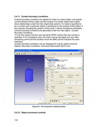 2.4.11. Contact boundary conditions
Contact boundary conditions are applied to nodes of a slave object, and specify
contact between those nodes and the surface of a master object (see master-
slave relationships under the Inter-object data section). If a node is specified to
be in contact with a particular object, it will placed on the surface of that object. If
this requires changing the position of that node, it will be changed as necessary.
Contact boundary conditions are generated under the Inter-object , Contact
Boundary Conditions.
 It is for this reason that the user should be VERY careful with how contact is
specified. If it is improperly used, the mesh may be damaged and very often
remeshing cannot aid this situation since the AMG cannot interpret the users
intentions.
Contact boundary conditions can be displayed for a given object using the
Objects, Boundary Conditions, Advanced Deformation BCC's icon.




                       Figure 67: The movement controls window.


2.4.12. Object movement controls


118
 