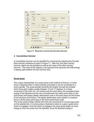 Figure 71: Movement controls (Counter blow Hammer)


2. Counterblow Hammer

A counterblow hammer can be specified for movement by selecting the Counter
blow hammer checkbox as seen in Figure 71. After this, the other moving
hammer object can be specified as well as the mass of the other moving
hammer. The mass of the objects is not required to be equal but the total energy
is always split between the two hammer dies.



Screw press

The unique characteristic of a screw press is the method of driving it. A motor
drives a flywheel which is either directly connected or can be connected to a
screw spindle. The screw spindle transmits the rotation through the threads,
which have pitch angles usually between 13 and 17 degrees, to a linear
movement of the main ram. On contact with the work piece, the complete kinetic
energy of the flywheel and the ram is transformed into useful work (work on the
work piece) and losses (elastic deformation work in the work piece and the frame
of the structure and friction). The elastic deformation work results in a reaction
force in all the press parts lying in the force transmission path.
The Screw press energy method will mimic the movement of a screw type press
on the selected die. In a screw press a flywheel is taken to a given speed and a
clutch is engaged. Once the clutch is engaged, the screw press begins to draw
energy to drive the screw from the flywheel. Once the flywheel energy is


                                                                              123
 