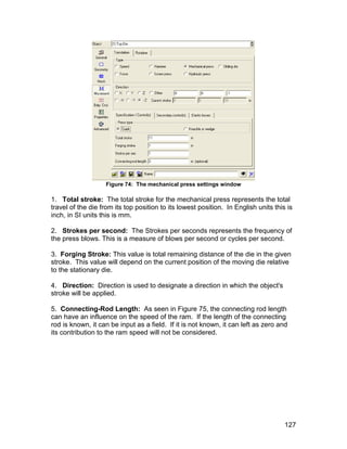 Figure 74: The mechanical press settings window

1. Total stroke: The total stroke for the mechanical press represents the total
travel of the die from its top position to its lowest position. In English units this is
inch, in SI units this is mm.

2. Strokes per second: The Strokes per seconds represents the frequency of
the press blows. This is a measure of blows per second or cycles per second.

3. Forging Stroke: This value is total remaining distance of the die in the given
stroke. This value will depend on the current position of the moving die relative
to the stationary die.

4. Direction: Direction is used to designate a direction in which the object's
stroke will be applied.

5. Connecting-Rod Length: As seen in Figure 75, the connecting rod length
can have an influence on the speed of the ram. If the length of the connecting
rod is known, it can be input as a field. If it is not known, it can left as zero and
its contribution to the ram speed will not be considered.




                                                                                     127
 