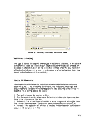 Figure 76: Secondary controls for mechanical press


Secondary Control(s)

The type of control will depend on the type of movement specified. In the case of
a mechanical press (as seen in Figure 76) the only control is based on load. In
the case of a hammer, there are no secondary controls since the only manner in
which to stop is to run out of energy. In the case of a hydraulic press, it can stop
based on the load or a minimum velocity.



Sliding Die Movement

Defining sliding movement can be done in the movement controls window as
seen in Figure 77. To use spring-loaded dies, the object should be rigid and
should not have any other movement specified. The following items should be
specified for all spring-loaded die cases:

1. Turn spring-loaded die controls to ‘On’.
2. Specify the compression direction – Spring-loaded dies only give a reaction
force in the compression direction.
3. Stiffness – This is specifies the stiffness in klb/in (English) or N/mm (SI) units.
The stiffness can be either a constant or a function of compression amount.
4. Preload – This specifies the amount of force to overcome before compression
occurs in klb (English) or N (SI).



                                                                                  129
 