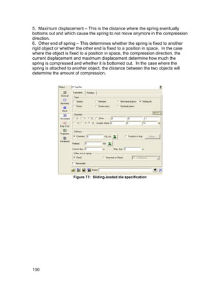 5. Maximum displacement – This is the distance where the spring eventually
bottoms out and which cause the spring to not move anymore in the compression
direction.
6. Other end of spring – This determines whether the spring is fixed to another
rigid object or whether the other end is fixed to a position in space. In the case
where the object is fixed to a position in space, the compression direction, the
current displacement and maximum displacement determine how much the
spring is compressed and whether it is bottomed out. In the case where the
spring is attached to another object, the distance between the two objects will
determine the amount of compression.




                     Figure 77: Sliding-loaded die specification




130
 