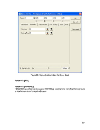 Figure 86: Element data window (hardness data).


Hardness [MIC]


Hardness (HDNOBJ)
HDNOBJ1 specifies hardness and HDNOBJ2 cooling time from high temperature
to low temperature for each element.




                                                                     141
 