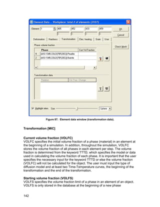 Figure 87: Element data window (transformation data).


Transformation [MIC]


Current volume fraction (VOLFC)
VOLFC specifies the initial volume fraction of a phase (material) in an element at
the beginning of a simulation. In addition, throughout the simulation, VOLFC
stores the volume fraction of all phases in each element per step. The volume
fraction is determined from the keyword TTTD, which specifies the model or data
used in calculating the volume fraction of each phase. It is important that the user
specifies the necessary input for the keyword TTTD or else the volume fraction
(VOLFC) will not be calculated for the object. The user must input the type of
diffusion model and at least two Time-Temperature curves, the beginning of the
transformation and the end of the transformation.

Starting volume fraction (VOLFS)
VOLFS specifies the volume fraction limit of a phase in an element of an object.
VOLFS is only stored in the database at the beginning of a new phase


142
 