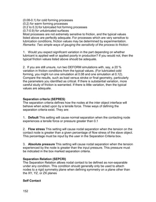 (0.08-0.1) for cold forming processes
(0.2) for warm forming processes
(0.2 to 0.3) for lubricated hot forming processes
(0.7-0.9) for unlubricated surfaces
Most processes are not extremely sensitive to friction, and the typical values
listed above are perfectly adequate. For processes which are very sensitive to
lubrication conditions, friction values may be determined by experimentation.
Remarks: Two simple ways of gauging the sensitivity of the process to friction:

1. Would you expect significant variation in the part depending on whether
lubricant is applied well or applied poorly in production? If you would not, then the
typical friction values listed above should be adequate.

2. If you are still unsure, run two DEFORM simulations with, say, a 20 %
variation in friction conditions from the typical values. (For lubricated cold
forming, you might run one simulation at 0.08 and one simulation at 0.12).
Compare the results, such as load versus stroke or final geometry, particularly
the parameters you identified as critical. If there is substantial variation, more
careful study of friction is warranted. If there is little variation, then the typical
values are adequate.


Separation criteria (SEPRES)
The separation criteria defines how the nodes at the inter object interface will
behave when acted upon by a tensile force. Three ways of defining the
separation criteria exist. They are:

1. Default This setting will cause normal separation when the contacting node
experiences a tensile force or pressure greater than 0.1

2. Flow stress This setting will cause nodal separation when the tension on the
contact node is greater than a given percentage of flow stress of the slave object.
This percentage must be input by the user in the Separation Criteria box.

3. Absolute pressure This setting will cause nodal separation when the tension
experienced by the node is greater than the input pressure. This pressure must
be indicated in the box marked separation criteria.

Separation Relation (SEPCRI)
The Separation Relation allows nodal contact to be defined as non-separable
under any condition. This condition should generally only be used to attach
nodes to a rigid symmetry plane when defining symmetry on a plane other than
the XY, YZ, or ZX planes

Self Contact


152
 