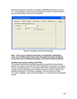 Self-contact boundary condition is available in DEFORM-3D starting at version
5.1. This capability is under continuous improvement and it is recommended to
use the latest release version for this capability.




                   Figure 94: Inter-object window (thermal settings).


Note: In the case of rotational symmetry of a tetrahedral, rigid-plastic
mesh, do not define self-contact under inter-object boundary conditions.
In any other case of rotational symmetry, self-contact should be defined.

Interface heat transfer coefficient (IHTCOF)
The interface heat transfer coefficient specifies the coefficient of heat transfer
between two objects in contact. This can be specified as a constant or a function
of time or interface pressure. The interface heat transfer coefficient is generally a
complex function determined by the interface pressure, amount of sliding, and
interface temperature. If this data is available, it can be entered as a table.
If no data is available, values of 0.004 (English) or 11 (SI) should give reasonable
results.




                                                                                 153
 