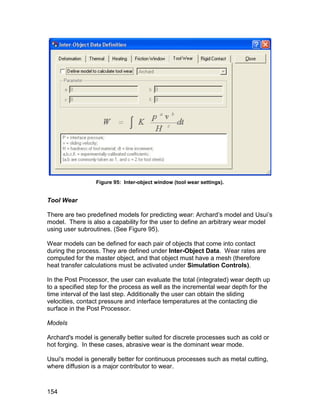 Figure 95: Inter-object window (tool wear settings).


Tool Wear

There are two predefined models for predicting wear: Archard’s model and Usui’s
model. There is also a capability for the user to define an arbitrary wear model
using user subroutines. (See Figure 95).

Wear models can be defined for each pair of objects that come into contact
during the process. They are defined under Inter-Object Data. Wear rates are
computed for the master object, and that object must have a mesh (therefore
heat transfer calculations must be activated under Simulation Controls).

In the Post Processor, the user can evaluate the total (integrated) wear depth up
to a specified step for the process as well as the incremental wear depth for the
time interval of the last step. Additionally the user can obtain the sliding
velocities, contact pressure and interface temperatures at the contacting die
surface in the Post Processor.

Models

Archard's model is generally better suited for discrete processes such as cold or
hot forging. In these cases, abrasive wear is the dominant wear mode.

Usui's model is generally better for continuous processes such as metal cutting,
where diffusion is a major contributor to wear.



154
 