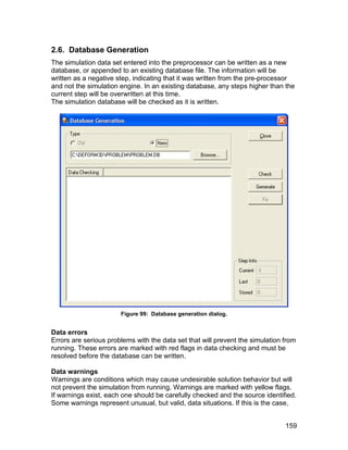 2.6. Database Generation
The simulation data set entered into the preprocessor can be written as a new
database, or appended to an existing database file. The information will be
written as a negative step, indicating that it was written from the pre-processor
and not the simulation engine. In an existing database, any steps higher than the
current step will be overwritten at this time.
The simulation database will be checked as it is written.




                       Figure 99: Database generation dialog.


Data errors
Errors are serious problems with the data set that will prevent the simulation from
running. These errors are marked with red flags in data checking and must be
resolved before the database can be written.

Data warnings
Warnings are conditions which may cause undesirable solution behavior but will
not prevent the simulation from running. Warnings are marked with yellow flags.
If warnings exist, each one should be carefully checked and the source identified.
Some warnings represent unusual, but valid, data situations. If this is the case,


                                                                               159
 