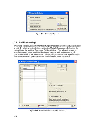 Figure 101: Simulation Options




3.2. MultiProcessing
This radio box activates whether the Multiple Processing functionality is activated
or not. By clicking on the button next to the Multiple Processors Selection, the
user will see the Multiple Processor Set Up window. This allows the user to
specify the computers used to solve the problem as well as the number of
processors used on each computer. It is very important the care is performed in
this in that incorrect specification will cause the simulation not to run.




                   Figure 102: Multiple Processor Set Up window.


162
 