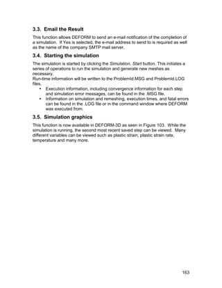 3.3. Email the Result
This function allows DEFORM to send an e-mail notification of the completion of
a simulation. If Yes is selected, the e-mail address to send to is required as well
as the name of the company SMTP mail server.
3.4. Starting the simulation
The simulation is started by clicking the Simulation, Start button. This initiates a
series of operations to run the simulation and generate new meshes as
necessary.
Run-time information will be written to the ProblemId.MSG and ProblemId.LOG
files.
     Execution information, including convergence information for each step
       and simulation error messages, can be found in the .MSG file.
     Information on simulation and remeshing, execution times, and fatal errors
       can be found in the .LOG file or in the command window where DEFORM
       was executed from.
3.5. Simulation graphics
This function is now available in DEFORM-3D as seen in Figure 103. While the
simulation is running, the second most recent saved step can be viewed. Many
different variables can be viewed such as plastic strain, plastic strain rate,
temperature and many more.




                                                                                163
 