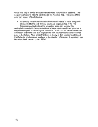 value on a step is simply a flag to indicate that a start/restart is possible. The
negative value says nothing algebraic as it is merely a flag. The cause of this
error can be any of the following:

       An already run simulation was submitted and needs to have a negative
        step added to the end. Simply creating a negative step in the Pre-
        Processor and submitting the simulation again can remedy this.
A simulation needed to be remeshed and a preprocessor could not generate a
negative step prior to restarting the simulation. If this occurs, please review the
simulation and make sure that no problems with boundary conditions occurred
prior to the failure. Also, check that there is plenty of disk space available and
that full write privileges are available in the directory of interest. If no reason can
be determined, please contact SFTC.




174
 