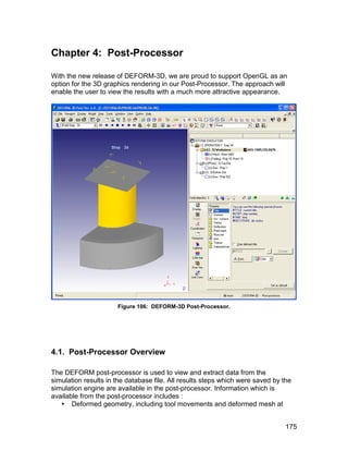 Chapter 4: Post-Processor

With the new release of DEFORM-3D, we are proud to support OpenGL as an
option for the 3D graphics rendering in our Post-Processor. The approach will
enable the user to view the results with a much more attractive appearance.




                      Figure 106: DEFORM-3D Post-Processor.




4.1. Post-Processor Overview

The DEFORM post-processor is used to view and extract data from the
simulation results in the database file. All results steps which were saved by the
simulation engine are available in the post-processor. Information which is
available from the post-processor includes :
    Deformed geometry, including tool movements and deformed mesh at


                                                                                175
 