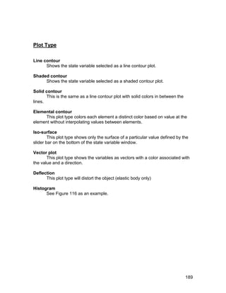 Plot Type

Line contour
      Shows the state variable selected as a line contour plot.

Shaded contour
     Shows the state variable selected as a shaded contour plot.

Solid contour
       This is the same as a line contour plot with solid colors in between the
lines.

Elemental contour
     This plot type colors each element a distinct color based on value at the
element without interpolating values between elements.

Iso-surface
        This plot type shows only the surface of a particular value defined by the
slider bar on the bottom of the state variable window.

Vector plot
       This plot type shows the variables as vectors with a color associated with
the value and a direction.

Deflection
      This plot type will distort the object (elastic body only)

Histogram
      See Figure 116 as an example.




                                                                                  189
 