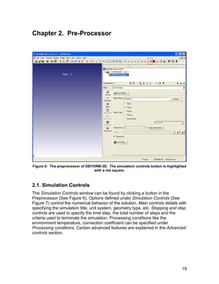 Chapter 2. Pre-Processor




Figure 6: The preprocessor of DEFORM-3D. The simulation controls button is highlighted
                                  with a red square.



2.1. Simulation Controls
The Simulation Controls window can be found by clicking a button in the
Preprocessor (See Figure 6). Options defined under Simulation Controls (See
Figure 7) control the numerical behavior of the solution. Main controls details with
specifying the simulation title, unit system, geometry type, etc. Stopping and step
controls are used to specify the time step, the total number of steps and the
criteria used to terminate the simulation. Processing conditions like the
environment temperature, convection coefficient can be specified under
Processing conditions. Certain advanced features are explained in the Advanced
controls section.




                                                                                   19
 