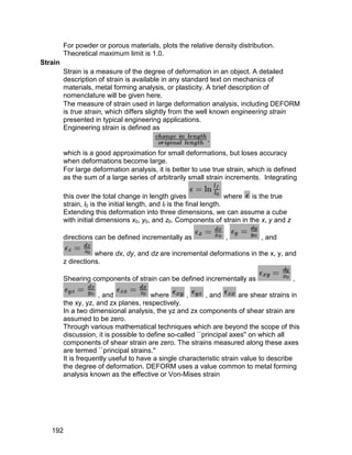 For powder or porous materials, plots the relative density distribution.
         Theoretical maximum limit is 1.0.
Strain
         Strain is a measure of the degree of deformation in an object. A detailed
         description of strain is available in any standard text on mechanics of
         materials, metal forming analysis, or plasticity. A brief description of
         nomenclature will be given here.
         The measure of strain used in large deformation analysis, including DEFORM
         is true strain, which differs slightly from the well known engineering strain
         presented in typical engineering applications.
         Engineering strain is defined as


         which is a good approximation for small deformations, but loses accuracy
         when deformations become large.
         For large deformation analysis, it is better to use true strain, which is defined
         as the sum of a large series of arbitrarily small strain increments. Integrating

         this over the total change in length gives                    where is the true
         strain, l0 is the initial length, and lf is the final length.
         Extending this deformation into three dimensions, we can assume a cube
         with initial dimensions x0, y0, and z0. Components of strain in the x, y and z

         directions can be defined incrementally as              ,           , and

                    where dx, dy, and dz are incremental deformations in the x, y, and
         z directions.

         Shearing components of strain can be defined incrementally as                     ,

                      , and             where       ,      , and       are shear strains in
         the xy, yz, and zx planes, respectively.
         In a two dimensional analysis, the yz and zx components of shear strain are
         assumed to be zero.
         Through various mathematical techniques which are beyond the scope of this
         discussion, it is possible to define so-called ``principal axes'' on which all
         components of shear strain are zero. The strains measured along these axes
         are termed ``principal strains.''
         It is frequently useful to have a single characteristic strain value to describe
         the degree of deformation. DEFORM uses a value common to metal forming
         analysis known as the effective or Von-Mises strain




   192
 