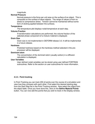 magnitude.
Normal Pressure
       Normal pressure is the force per unit area on the surface of an object. This is
       computed on the surface of slave objects. The range of values is from no
       stress to compressive stress. Tension cannot be maintained without some
       form of sticking applied between the surfaces.
Temperature
       The temperature plot displays nodal temperature at each step.
Volume Fraction
       If transformation calculations are performed, the volume fraction of the
       selected phase component of a mixture material is displayed.
Grain Size
       Grain size is not implemented in DEFORM release 3.0. It will be implemented
       in a future release.
Hardness
       Predicted hardness based on the hardness method selected in the pre-
       processor will be displayed.
Dominant atom
       The concentration of the dominant atom (usually carbon) in a diffusion
       calculation is displayed.
User Variables
       User defined nodal variables can be stored using user defined FORTRAN
       subroutines. Refer to the section on user subroutines for more information.




   4.3.3. Point tracking

   In Point Tracking you can track 200 of points over the course of a simulation and
   view how they compare with each other. First select the desired starting step
   from the Start Step list in the Point Tracking window . Now select the object from
   the object table. Once you have done this, click on the Define Material Points
   button. You can now add the points that you wish to track in the Display window.




   194
 