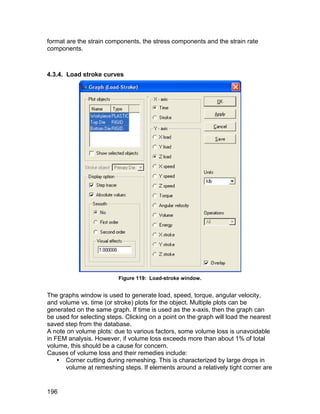 format are the strain components, the stress components and the strain rate
components.



4.3.4. Load stroke curves




                          Figure 119: Load-stroke window.


The graphs window is used to generate load, speed, torque, angular velocity,
and volume vs. time (or stroke) plots for the object. Multiple plots can be
generated on the same graph. If time is used as the x-axis, then the graph can
be used for selecting steps. Clicking on a point on the graph will load the nearest
saved step from the database.
A note on volume plots: due to various factors, some volume loss is unavoidable
in FEM analysis. However, if volume loss exceeds more than about 1% of total
volume, this should be a cause for concern.
Causes of volume loss and their remedies include:
     Corner cutting during remeshing. This is characterized by large drops in
      volume at remeshing steps. If elements around a relatively tight corner are


196
 