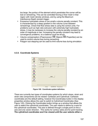 too large, the portion of the element which penetrates the corner will be
       lost on remeshing. This can be controlled forcing a finer mesh in that
       region with mesh density windows, and by using the Maximum
       Interference Depth remesh trigger.
      Excessive hydrostatic stress or too small a volume penalty constant. This
       is characterized by a steep gradient in the volume curve between
       remeshings. Check that flow stress data is using the correct units. For
       problems such as high ratio extrusion with extremely high hydrostatic
       stress, it may be necessary to increase the volume penalty constant by an
       order of magnitude or two. Increasing the penalty constant may lead to
       convergence problems, so a balance must be struck.
      Volume compensation (Preprocessor          Objects      Properties) can be
       used to control volume loss during remeshing.
      Polygon sub stepping can be used to limit volume loss during simulation




4.3.5. Coordinate Systems




                      Figure 120: Coordinate system definition.


There are currently two types of coordinates systems for which stress, strain and
strain rate components can be viewed: Cartesian and Cylindrical. Cartesian
coordinates are the default setting, however the Coordinates button in the display
properties window allows the user to switch to Cylindrical Coordinates (See
Figure 120). Clicking the Coordinates button brings up a window that allows the
user to select the cylindrical coordinates. The user needs to define by z-axis for
the cylindrical coordinates. This axis is defined through a single point on the z-
axis and one vector direction. This works for contour plots and for point tracking.
The cylindrical coordinates won't be viewed until the user selects either a


                                                                               197
 