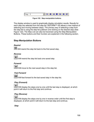 Figure 122: Step manipulation buttons.


The display window is used to graphically display simulation results. Results for
each step are selected from the step list. DEFORM™-3D allows a new method of
selecting and moving between steps. The primary way of selecting a step from
the step list is using the step list pulldown and clicking on the desired step (See
Figure 122). The Step List can also be traversed using the Step Manipulation
Buttons. These buttons and their function are explained in the following section.


Step Manipulation Buttons

Rewind

    Will rewind the step list back to the first saved step.

Reverse

     Will rewind the step list back one saved step

Forward

     Will move to the next saved step in the step list.

Fast Forward

     Will fast forward to the last saved step in the step list.

Play (Forward)

      Will display the steps one by one until the last step is displayed, at which
point it will return to the first step and continue.

Play (Reverse)

      Will display the steps one by one in reverse order until the first step is
displayed, at which point it will return to the last step and continue.

Stop




                                                                                   199
 