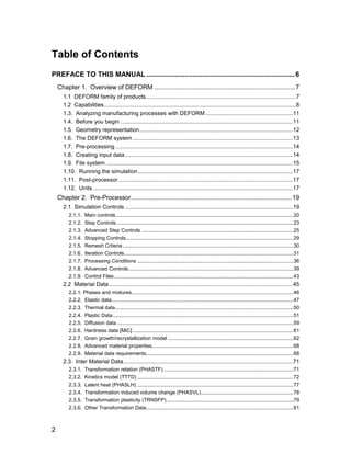 Table of Contents
PREFACE TO THIS MANUAL ............................................................................. 6
    Chapter 1. Overview of DEFORM ............................................................................... 7
      1.1 DEFORM family of products...............................................................................................7
      1.2 Capabilities .........................................................................................................................8
      1.3. Analyzing manufacturing processes with DEFORM .......................................................11
      1.4. Before you begin .............................................................................................................11
      1.5. Geometry representation.................................................................................................12
      1.6. The DEFORM system .....................................................................................................13
      1.7. Pre-processing ................................................................................................................14
      1.8. Creating input data ..........................................................................................................14
      1.9. File system ......................................................................................................................15
      1.10. Running the simulation..................................................................................................17
      1.11. Post-processor ..............................................................................................................17
      1.12. Units ..............................................................................................................................17
    Chapter 2. Pre-Processor.......................................................................................... 19
      2.1. Simulation Controls ..........................................................................................................19
         2.1.1.    Main controls...........................................................................................................................20
         2.1.2.    Step Controls ..........................................................................................................................23
         2.1.3.    Advanced Step Controls .........................................................................................................25
         2.1.4.    Stopping Controls....................................................................................................................29
         2.1.5.    Remesh Criteria ......................................................................................................................30
         2.1.6.    Iteration Controls.....................................................................................................................31
         2.1.7.    Processing Conditions ............................................................................................................36
         2.1.8.    Advanced Controls..................................................................................................................39
         2.1.9.    Control Files ............................................................................................................................43
      2.2 Material Data ....................................................................................................................45
         2.2.1. Phases and mixtures................................................................................................................46
         2.2.2. Elastic data..............................................................................................................................47
         2.2.3. Thermal data ...........................................................................................................................50
         2.2.4. Plastic Data.............................................................................................................................51
         2.2.5. Diffusion data ..........................................................................................................................59
         2.2.6. Hardness data [MIC] ...............................................................................................................61
         2.2.7. Grain growth/recrystallization model .......................................................................................62
         2.2.8. Advanced material properties..................................................................................................68
         2.2.9. Material data requirements......................................................................................................68
      2.3. Inter Material Data...........................................................................................................71
         2.3.1.    Transformation relation (PHASTF)..........................................................................................71
         2.3.2.    Kinetics model (TTTD) ............................................................................................................72
         2.3.3.    Latent heat (PHASLH) ............................................................................................................77
         2.3.4.    Transformation induced volume change (PHASVL)................................................................78
         2.3.5.    Transformation plasticity (TRNSFP)........................................................................................79
         2.3.6.    Other Transformation Data......................................................................................................81



2
 