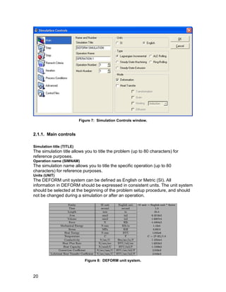 Figure 7: Simulation Controls window.


2.1.1. Main controls

Simulation title (TITLE)
The simulation title allows you to title the problem (up to 80 characters) for
reference purposes.
Operation name (SIMNAM)
The simulation name allows you to title the specific operation (up to 80
characters) for reference purposes.
Units (UNIT)
The DEFORM unit system can be defined as English or Metric (SI). All
information in DEFORM should be expressed in consistent units. The unit system
should be selected at the beginning of the problem setup procedure, and should
not be changed during a simulation or after an operation.




                              Figure 8: DEFORM unit system.



20
 