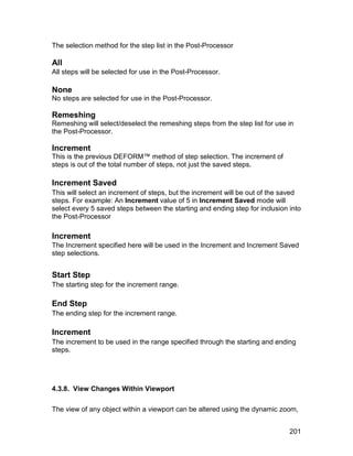 The selection method for the step list in the Post-Processor

All
All steps will be selected for use in the Post-Processor.

None
No steps are selected for use in the Post-Processor.

Remeshing
Remeshing will select/deselect the remeshing steps from the step list for use in
the Post-Processor.

Increment
This is the previous DEFORM™ method of step selection. The increment of
steps is out of the total number of steps, not just the saved steps.

Increment Saved
This will select an increment of steps, but the increment will be out of the saved
steps. For example: An Increment value of 5 in Increment Saved mode will
select every 5 saved steps between the starting and ending step for inclusion into
the Post-Processor

Increment
The Increment specified here will be used in the Increment and Increment Saved
step selections.


Start Step
The starting step for the increment range.

End Step
The ending step for the increment range.

Increment
The increment to be used in the range specified through the starting and ending
steps.




4.3.8. View Changes Within Viewport

The view of any object within a viewport can be altered using the dynamic zoom,


                                                                              201
 