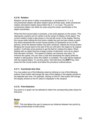4.3.10. Rotation
Rotation can be done in either unconstrained, or constrained X, Y, or Z.
Unconstrained rotation will allow rotation about all three axes, while constrained
rotation will restrict rotation about either the X, Y, or Z axis. The axis for
constrained rotation can either be used using the screen coordinates or the
object coordinates.

When the first mouse button is pressed, a red circle appears on the screen. This
represents a sphere and it's center is at the center of rotation of the object. The
current rotation mode is also shown in the top left corner of the display. Moving
the mouse while holding the first button rotates the part and also shows a green
line which represents the current mouse position (it represents an arc on the
sphere). Once the desired rotation has been achieved, release the mouse button.
Bringing the mouse back to the start of the arc will return the object to its original
position. It will take some practice to get the feel for rotating the object. When
dealing with an object that has a large number of elements, such as an object
that has been mirrored.. The speed of rotation can become very slow. To
enhance the speed, one can view a cube that represents the object while the
rotation is taking place. Once the rotation is complete. The cube will be replaced
with the original object. To use this option, first hold down the SHIFT key, then
press the first mouse button and follow the procedure outlined above.


4.3.11. Coordinate Axis View
You may select any of the following views by clicking on one of the following
buttons. Each button will change the view of the objects in the display window to
the selected axis view. For example, clicking on the XY View button will change
the display window so the XY plane is displayed in the viewport.



4.3.12. Point Selection
Any point on a graph can be selected to obtain the corresponding data values for
that point.



Ruler

        This tool allows the user to measure any distance between two points by
clicking consecutively on both points.




                                                                                  203
 