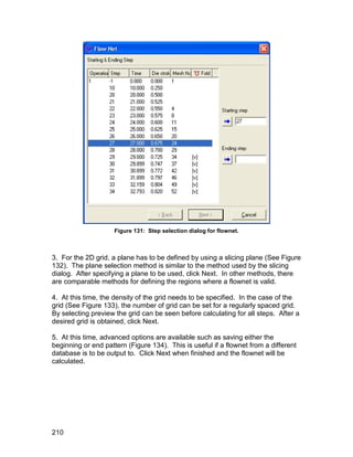 Figure 131: Step selection dialog for flownet.



3. For the 2D grid, a plane has to be defined by using a slicing plane (See Figure
132). The plane selection method is similar to the method used by the slicing
dialog. After specifying a plane to be used, click Next. In other methods, there
are comparable methods for defining the regions where a flownet is valid.

4. At this time, the density of the grid needs to be specified. In the case of the
grid (See Figure 133), the number of grid can be set for a regularly spaced grid.
By selecting preview the grid can be seen before calculating for all steps. After a
desired grid is obtained, click Next.

5. At this time, advanced options are available such as saving either the
beginning or end pattern (Figure 134). This is useful if a flownet from a different
database is to be output to. Click Next when finished and the flownet will be
calculated.




210
 