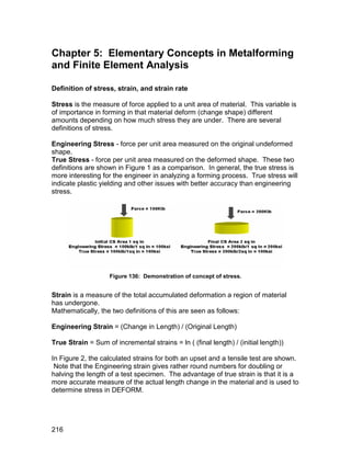 Chapter 5: Elementary Concepts in Metalforming
and Finite Element Analysis

Definition of stress, strain, and strain rate

Stress is the measure of force applied to a unit area of material. This variable is
of importance in forming in that material deform (change shape) different
amounts depending on how much stress they are under. There are several
definitions of stress.

Engineering Stress - force per unit area measured on the original undeformed
shape.
True Stress - force per unit area measured on the deformed shape. These two
definitions are shown in Figure 1 as a comparison. In general, the true stress is
more interesting for the engineer in analyzing a forming process. True stress will
indicate plastic yielding and other issues with better accuracy than engineering
stress.




                    Figure 136: Demonstration of concept of stress.


Strain is a measure of the total accumulated deformation a region of material
has undergone.
Mathematically, the two definitions of this are seen as follows:

Engineering Strain = (Change in Length) / (Original Length)

True Strain = Sum of incremental strains = ln ( (final length) / (initial length))

In Figure 2, the calculated strains for both an upset and a tensile test are shown.
 Note that the Engineering strain gives rather round numbers for doubling or
halving the length of a test specimen. The advantage of true strain is that it is a
more accurate measure of the actual length change in the material and is used to
determine stress in DEFORM.




216
 