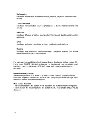 Deformation
     simulates deformation due to mechanical, thermal, or phase transformation
     effects.

     Transformation
     simulates transformation between phases due to thermomechanical and time
     effects.

     Diffusion
     simulates diffusion of carbon atoms within the material, due to carbon content
     gradients.

     Grain
     simulates grain size calculation and recrystallization calculations.

     Heating
     simulates heat generation due to resistance or induction heating. This feature
     is not activated in the current release.



For backward compatibility with old keywords and databases, before version 3.0,
the keyword SMODE (old style isothermal, non-isothermal, heat transfer) is read
and the corresponding keyword TRANS mode switches are set in the pre-
processor.

Operation number (CURSIM)
Allows the specification of a new operation number for each simulation in the
database. If operations numbers are specified, the post-processor displays each
operation with its number in the step list.

Mesh number (MESHNO)
This variable records the current mesh based on the number of remeshings that
occur between the initial mesh and the current mesh. This variable should not be
changed.




22
 