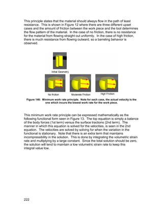 This principle states that the material should always flow in the path of least
resistance. This is shown in Figure 12 where there are three different upset
cases and the amount of friction between the work piece and the tool determines
the flow pattern of the material. In the case of no friction, there is no resistance
for the material from flowing straight out uniformly. In the case of high friction,
there is much resistance from flowing outward, so a barreling behavior is
observed.




 Figure 146: Minimum work rate principle. Note for each case, the actual velocity is the
               one which incurs the lowest work rate for the work piece.



This minimum work rate principle can be expressed mathematically as the
following functional form seen in Figure 13. The top equation is simply a balance
of the body forces (1st term) versus the surface tractions (2nd term). The
manner in which this equation is solved for the velocities, is seen in the 2nd
equation. The velocities are solved by solving for when the variation in the
functional is stationary. Note that there is an extra term that maintains
incompressibility in the solution. This is done by integrating the volumetric strain
rate and multiplying by a large constant. Since the total solution should be zero,
the solution will tend to maintain a low volumetric strain rate to keep this
integral value low.




222
 