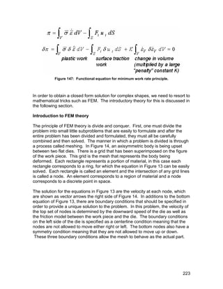 Figure 147: Functional equation for minimum work rate principle.



In order to obtain a closed form solution for complex shapes, we need to resort to
mathematical tricks such as FEM. The introductory theory for this is discussed in
the following section.

Introduction to FEM theory

The principle of FEM theory is divide and conquer. First, one must divide the
problem into small little subproblems that are easily to formulate and after the
entire problem has been divided and formulated, they must all be carefully
combined and then solved. The manner in which a problem is divided is through
a process called meshing. In Figure 14, an axisymmetric body is being upset
between two flat dies. There is a grid that has been superimposed on the figure
of the work piece. This grid is the mesh that represents the body being
deformed. Each rectangle represents a portion of material, in this case each
rectangle corresponds to a ring, for which the equation in Figure 13 can be easily
solved. Each rectangle is called an element and the intersection of any grid lines
is called a node. An element corresponds to a region of material and a node
corresponds to a discrete point in space.

The solution for the equations in Figure 13 are the velocity at each node, which
are shown as vector arrows the right side of Figure 14. In additions to the bottom
equation of Figure 13, there are boundary conditions that should be specified in
order to provide a unique solution to the problem. In this problem, the velocity of
the top set of nodes is determined by the downward speed of the die as well as
the friction model between the work piece and the die. The boundary conditions
on the left side of the die is specified as a centerline condition meaning that the
nodes are not allowed to move either right or left. The bottom nodes also have a
symmetry condition meaning that they are not allowed to move up or down.
 These three boundary conditions allow the mesh to behave as the actual part.




                                                                               223
 