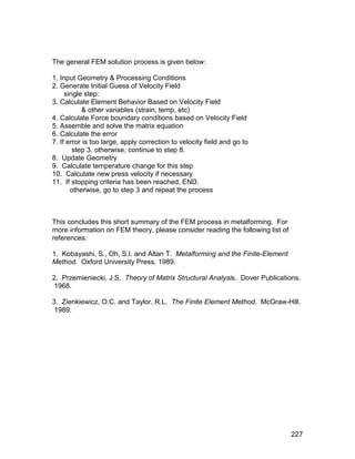 The general FEM solution process is given below:

1. Input Geometry & Processing Conditions
2. Generate Initial Guess of Velocity Field
     single step:
3. Calculate Element Behavior Based on Velocity Field
           & other variables (strain, temp, etc)
4. Calculate Force boundary conditions based on Velocity Field
5. Assemble and solve the matrix equation
6. Calculate the error
7. If error is too large, apply correction to velocity field and go to
        step 3. otherwise, continue to step 8.
8. Update Geometry
9. Calculate temperature change for this step
10. Calculate new press velocity if necessary
11. If stopping criteria has been reached, END.
       otherwise, go to step 3 and repeat the process



This concludes this short summary of the FEM process in metalforming. For
more information on FEM theory, please consider reading the following list of
references:

1. Kobayashi, S., Oh, S.I. and Altan T. Metalforming and the Finite-Element
Method. Oxford University Press. 1989.

2. Przemieniecki, J.S. Theory of Matrix Structural Analysis. Dover Publications.
 1968.

3. Zienkiewicz, O.C. and Taylor, R.L. The Finite Element Method. McGraw-Hill.
 1989.




                                                                                227
 