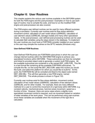 Chapter 6: User Routines
This chapter explains the various user routines available in the DEFORM system
for both the FEM engine and the post-processor. Examples on how to use each
type of routine, how to compile the code, and how to run the modified FEM
engine and post-processor are also covered.

The FEM engine user defined routines can be used for many different purposes
during a simulation. Currently user routines exist for flow stress definition,
movement control, calculation of user nodal values (USRNOD), calculation of
user element values (USRELM), damage models and many other specialized
needs. In the post-processor, user defined post-processing routines can be used
to calculate field variables using the steps stored in the database. To implement
the user routines you must have a FORTRAN compiler installed on your system
or the user may compile the routines on the SFTC website (Windows only).

User-Defined FEM Routines


User-Defined FEM Routines are FORTRAN subroutines in which the user can
change internal routines within the DEFORM FEM engine to achieve very
specialized functions within DEFORM. These subroutines can then be compiled
and linked to provided object code to generate a custom built FEM engine. All
the available subroutines are contained in a file named DEF_USR.FOR. This file
is a text format file containing all the available FORTRAN subroutines. To
compile this file, run the script file DEF_INS.COM, select the routine you would
like build, and select the platform for which you would like to build for. At this
point, the FORTRAN file will be compiled and liked to the object code named
DEF_SIM.OBJ. This will then generate a new FEM engine, named
DEF_SIM.EXE. This whole process is shown in Figure 153.

Currently user routines exist for flow stress definition, movement control,
calculation of two nodal values (USRNOD), calculation of two element values
(USRELM), and for other models. For example, there are many different
methods for a user to control the movement of a rigid body within DEFORM, e.g.
constant velocity, mechanical press, hammer press movement, speed as a
function of time. However, there are some cases where a slightly more
specialized movement control is required, such as movement based on variation
of state variables of the work piece. This can be performed using user-routines
since these variables are available when the movement of the rigid die is
calculated.




228
 
