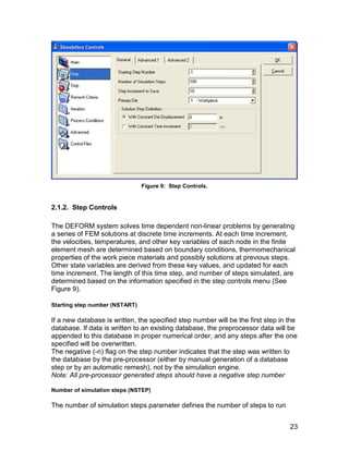Figure 9: Step Controls.


2.1.2. Step Controls

The DEFORM system solves time dependent non-linear problems by generating
a series of FEM solutions at discrete time increments. At each time increment,
the velocities, temperatures, and other key variables of each node in the finite
element mesh are determined based on boundary conditions, thermomechanical
properties of the work piece materials and possibly solutions at previous steps.
Other state variables are derived from these key values, and updated for each
time increment. The length of this time step, and number of steps simulated, are
determined based on the information specified in the step controls menu (See
Figure 9).

Starting step number (NSTART)

If a new database is written, the specified step number will be the first step in the
database. If data is written to an existing database, the preprocessor data will be
appended to this database in proper numerical order, and any steps after the one
specified will be overwritten.
The negative (-n) flag on the step number indicates that the step was written to
the database by the pre-processor (either by manual generation of a database
step or by an automatic remesh), not by the simulation engine.
Note: All pre-processor generated steps should have a negative step number

Number of simulation steps (NSTEP)

The number of simulation steps parameter defines the number of steps to run


                                                                                  23
 