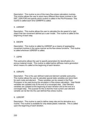 Description: This routine is one of the many flow stress calculation routines.
This routine allows the user to store many different flow stress routines in the
DEF_USR.FOR and specify which routine is called in the Pre-Processor. This
routine is called each time USRMTR is called.


5. USRDSP

Description: This routine allows the user to calculate the die speed of a rigid
object that has movement defined as a user model. This routine is called at the
beginning of each step.


6. DIESP#

Description: This routine is called by USRDSP as a means of segregating
movement routines in the same manner as the flow stress functions. This routine
is called whenever USRDSP is called.


7. USPM

This subroutine allows the user to specify parameters for densification of a
porous material model. This routine is called before stiffness matrix generation
which means it's called at the beginning of each iteration.


8. USRUPD

Description: This is the user defined nodal and element variable subroutine.
This routine allows the user to calculate special state variables and store them
for each node and element. These variables can be viewed in the Post-
Processor or be used during the simulation in flow stress calculation. User Nodal
variables are updated only at the end of a converged step. User Element
variables are updated at the beginning of each iteration and at the end of a
converged step. The purpose for this is that the most current user element
variable can be fed into the user-defined flow stress routine.


9. USRCRP

Description: This routine is used to define creep rate and its derivative as a
routine. This routine is available for only elasto-plastic materials. This is called
upon the beginning of each iteration.




230
 