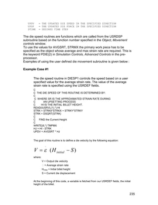 UPDV    = THE UPDATED DIE SPEED IN THE SPECIFIED DIRECTION
   UPDF    = THE UPDATED DIE FORCE IN THE SPECIFIED DIRECTION
   DTIME   = DESIRED TIME STEP

The die speed routines are functions which are called from the USRDSP
subroutine based on the function number specified in the Object, Movement
controls window.
To use the values for AVGSRT, STRMX the primary work piece has to be
specified as the object whose average and max strain rate are required. This is
the keyword PDIE(2) in Simulation Controls, Advanced Controls in the pre-
processor.
Examples of using the user defined die movement subroutine is given below :

Example Case #1

       The die speed routine in DIESP1 controls the speed based on a user
       specified value for the average strain rate. The value of the average
       strain rate is specified using the USRDEF fields.
       C
       C THE DIE SPEED OF THIS ROUTINE IS DETERMINED BY:
       C
       C WHERE SR IS THE APPROXIMATED STRAIN RATE DURING
       C       AN UPSETTING PROCESS
       C     HI IS THE INITIAL BILLET HEIGHT.
       READ(IUSRVL(1),*) HI
       STRK = STRKX*STRKX + STRKY*STRKY
       STRK = DSQRT(STRK)
       C
       C FIND the Current Height
       C
       WRITE(6,*) TMPMX
       HJ = HI - STRK
       UPDV = AVGSRT * HJ


       The goal of this routine is to define a die velocity by the following equation:



       V   ( H initial  S )
                   .


       where:
                V = Output die velocity
                 = Average strain rate
                Hinitial = Initial billet height
                S = Current die displacement


       At the beginning of this code, a variable is fetched from our USRDEF fields, the initial
       height of the billet.


                                                                                              235
 