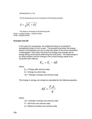 READ(IUSRVL(1),*) HI


      The die displacement can be computed by the following equation:



       S  Dx  D y
            2     2



      The stroke is computed by the following code:
STRK = STRKX*STRKX + STRKY*STRKY
STRK = DSQRT(STRK)


Example Case #2

      In the case of a screwpress, the rotational energy is converted to
      translational motion to form a part. The process ends when the energy
      stored in the flywheel runs out or when the clutch on the drive mechanism
      is disengaged. Each step, the amount of energy may change due to
      energy being consumed by deforming the work piece. The total energy is
      an intial condition and the change in the current energy needs to be
      computed each step by,

                                    E O  E I  E
      where:
               EO = Energy after previous step
               EI = Energy at current step
               E = Change in energy over previous step

      The change in energy can simply be calculated by the following equation,




                                      E 
                                           FI d I
                                            
      where:
               E = Change in energy over previous step
               FI = Die force over previous step
               dI = Distance traveled over previous step


236
 